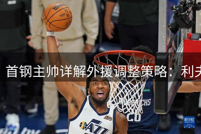 首钢主帅详解外援调整策略：利夫融合度获高度评价 约翰逊仍需时间